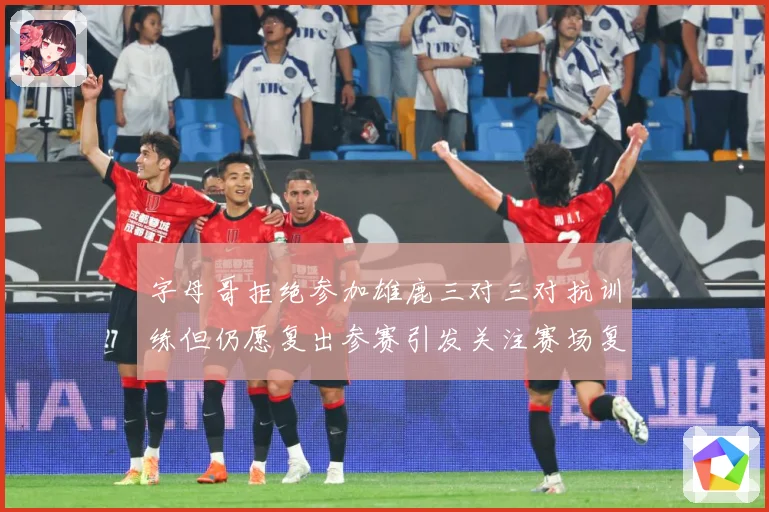 字母哥拒绝参加雄鹿三对三对抗训练但仍愿复出参赛引发关注赛场复盘