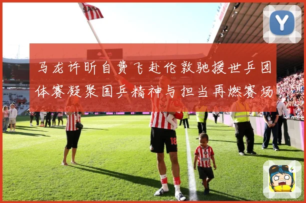 马龙许昕自费飞赴伦敦驰援世乒团体赛凝聚国乒精神与担当再燃赛场赛场解读