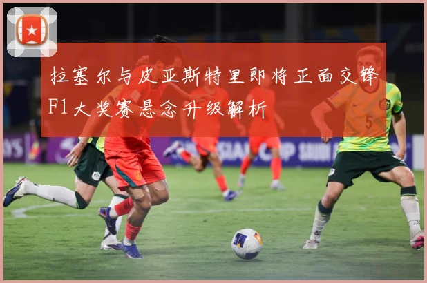 拉塞尔与皮亚斯特里即将正面交锋F1大奖赛悬念升级解析