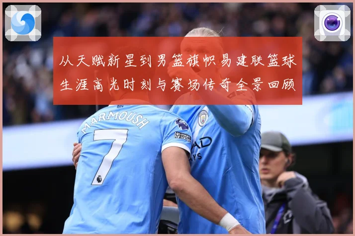 从天赋新星到男篮旗帜易建联篮球生涯高光时刻与赛场传奇全景回顾解析