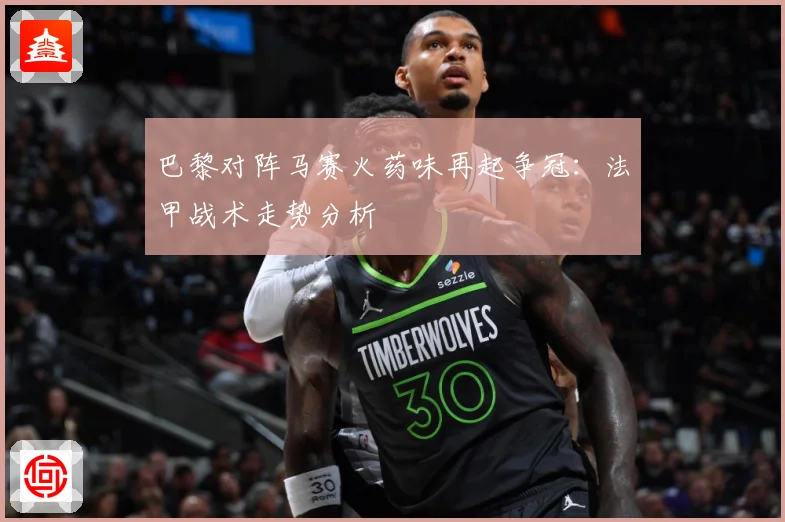 巴黎对阵马赛火药味再起争冠：法甲战术走势分析